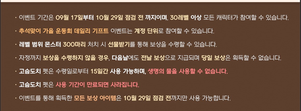 메이플플래닛 이벤트 716번 이미지 중 안내 문구 부분. 갈색 배경에 일곱 줄이 있습니다. 이벤트 기간은 09월 17일부터 10월 29일 점검 전까지이며 30레벨 이상 모든 캐릭터가 참여할 수 있다는 줄, 추석맞이 가을 운동회 데일리 기프트 이벤트는 계정 단위로 참여할 수 있다는 줄, 레벨 범위 몬스터 300마리 처치 시 선물받기를 통해 보상을 수령할 수 있다는 줄, 자정까지 보상을 수령하지 않을 경우 다음날에도 전날 보상으로 지급되며 당일 보상은 획득할 수 없다는 줄, 고슴도치 펫은 수령일로부터 15일간 사용 가능하며 생명의 물을 사용할 수 없다는 줄, 고슴도치 펫은 사용 기간이 만료되면 사라진다는 줄, 이벤트를 통해 획득한 모든 보상 아이템은 10월 29일 점검 전까지만 사용 가능하다는 줄입니다.