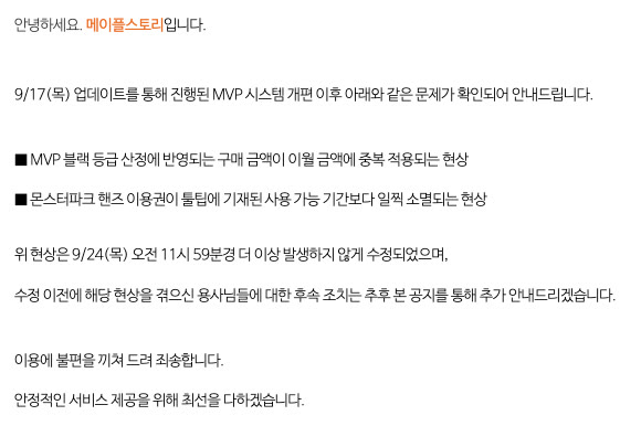 메이플스토리 공지 150214번 MVP 시스템 개편 관련 오류 수정 안내 본문. 9월 17일 업데이트로 진행된 MVP 시스템 개편 이후 MVP 블랙 등급 산정 구매 금액이 이월 금액에 중복 적용되는 현상과 몬스터파크 핸즈 이용권이 툴팁 기재 기간보다 일찍 소멸되는 현상이 확인돼 9월 24일 오전 11시 59분경 수정됐고, 수정 전에 현상을 겪은 용사에 대한 후속 조치는 추후 이 공지로 안내하겠다는 문장이 적혀 있다